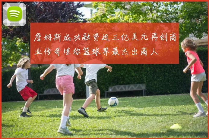詹姆斯成功融资近三亿美元再创商业传奇堪称篮球界最杰出商人