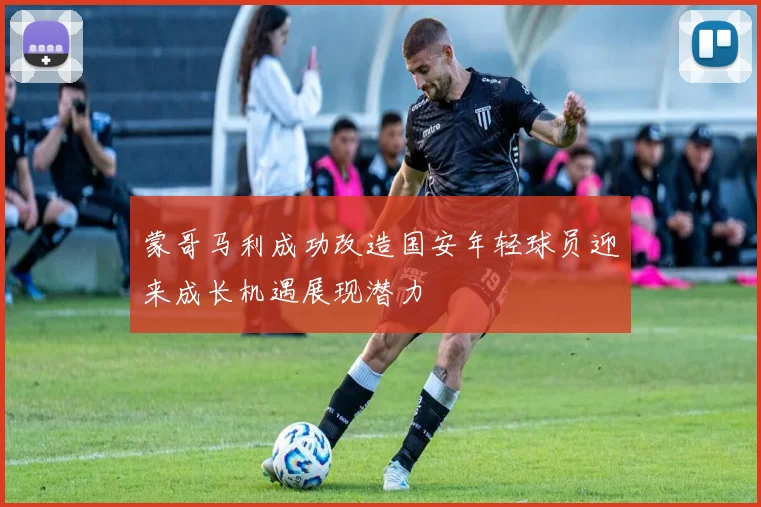 蒙哥马利成功改造国安年轻球员迎来成长机遇展现潜力