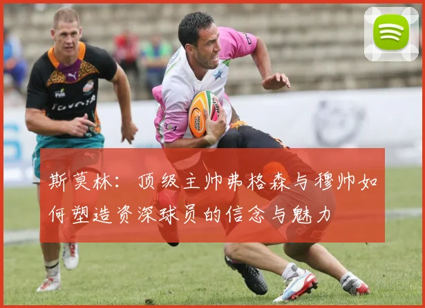 斯莫林：顶级主帅弗格森与穆帅如何塑造资深球员的信念与魅力
