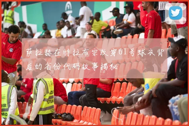 萨拉赫在特拉布宗改穿61号球衣背后的省份代码故事揭秘