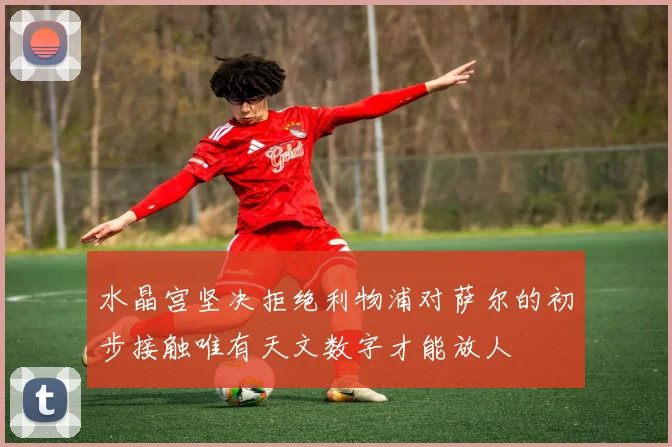 水晶宫坚决拒绝利物浦对萨尔的初步接触唯有天文数字才能放人