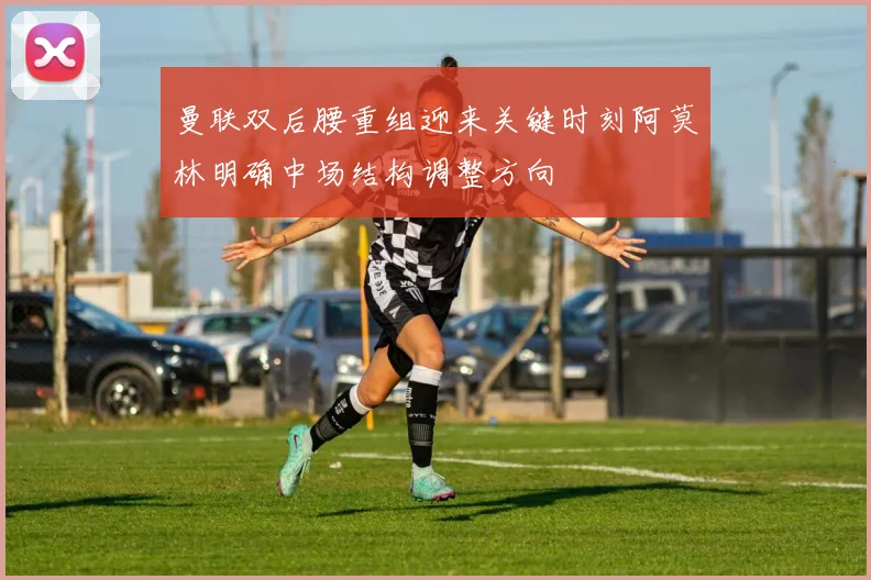 曼联双后腰重组迎来关键时刻阿莫林明确中场结构调整方向