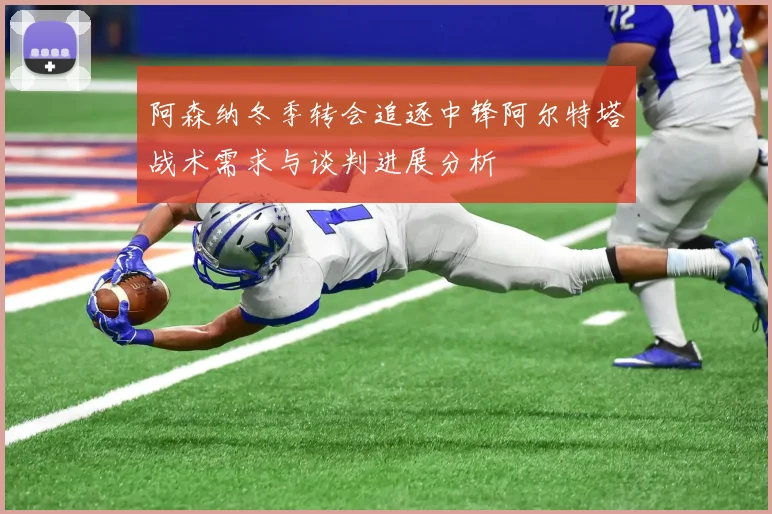 阿森纳冬季转会追逐中锋阿尔特塔战术需求与谈判进展分析