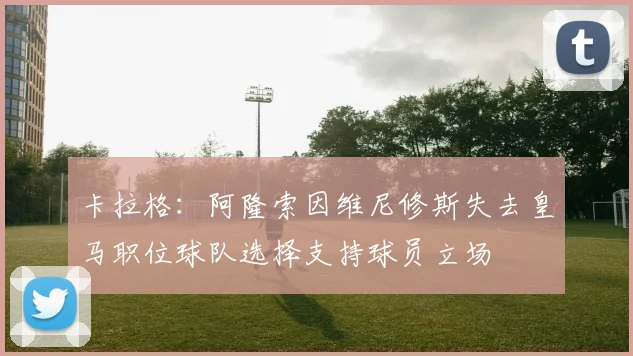 卡拉格：阿隆索因维尼修斯失去皇马职位球队选择支持球员立场