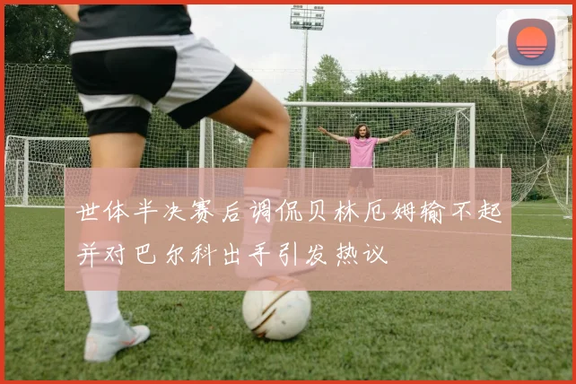 世体半决赛后调侃贝林厄姆输不起并对巴尔科出手引发热议