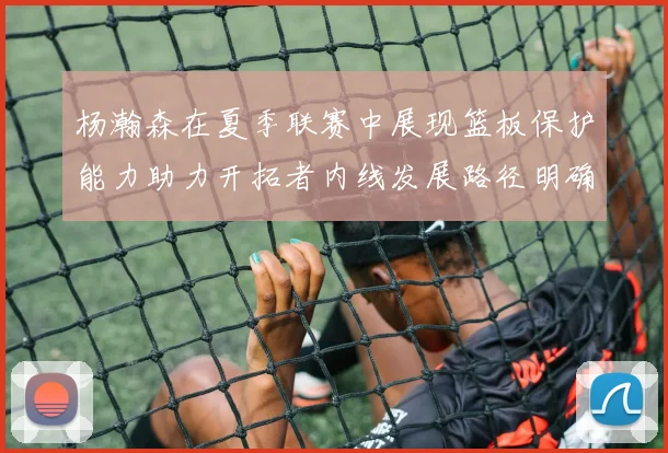 杨瀚森在夏季联赛中展现篮板保护能力助力开拓者内线发展路径明确