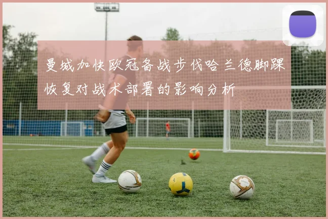 曼城加快欧冠备战步伐哈兰德脚踝恢复对战术部署的影响分析