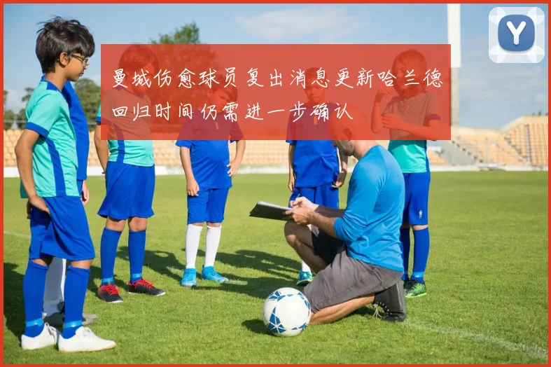 曼城伤愈球员复出消息更新哈兰德回归时间仍需进一步确认