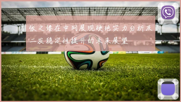 张之臻在中网展现硬地实力分析及二发稳定性提升的未来展望
