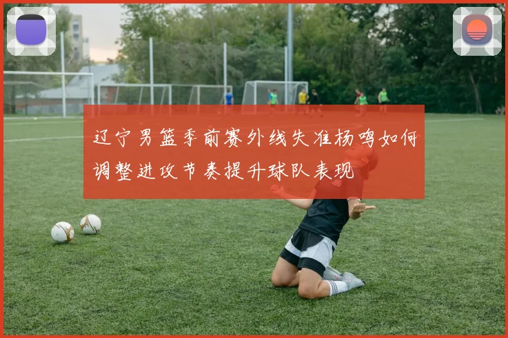 辽宁男篮季前赛外线失准杨鸣如何调整进攻节奏提升球队表现