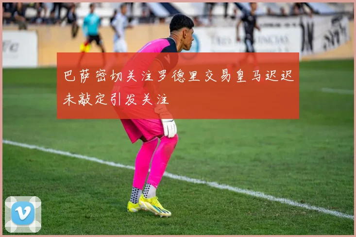 巴萨密切关注罗德里交易皇马迟迟未敲定引发关注