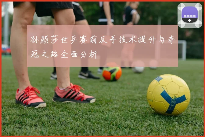 孙颖莎世乒赛前反手技术提升与夺冠之路全面分析