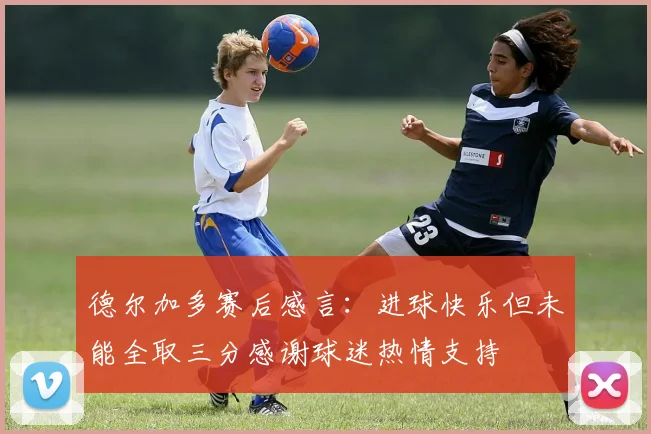 德尔加多赛后感言：进球快乐但未能全取三分感谢球迷热情支持