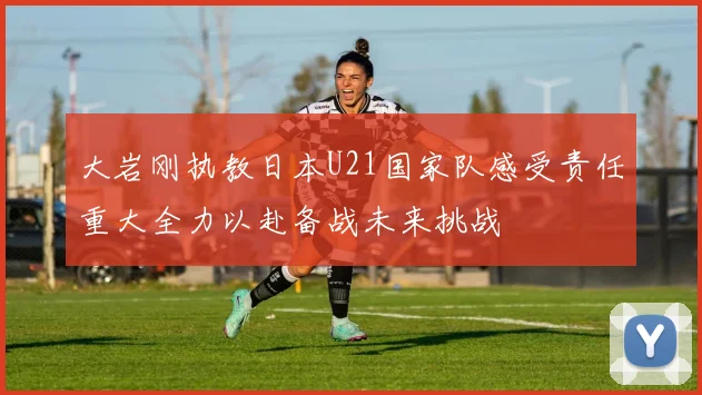 大岩刚执教日本U21国家队感受责任重大全力以赴备战未来挑战