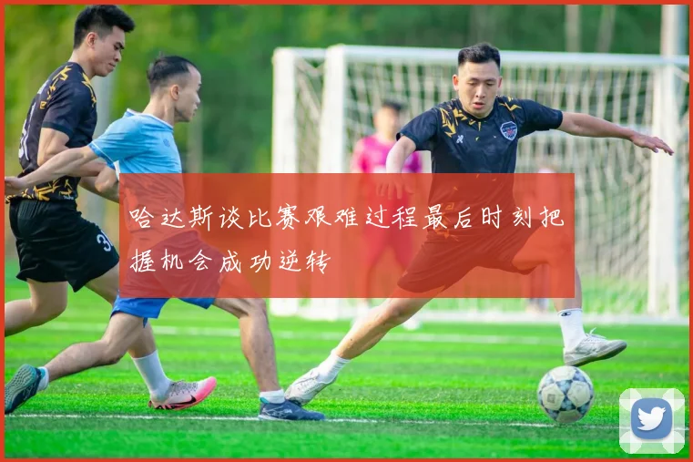 哈达斯谈比赛艰难过程最后时刻把握机会成功逆转