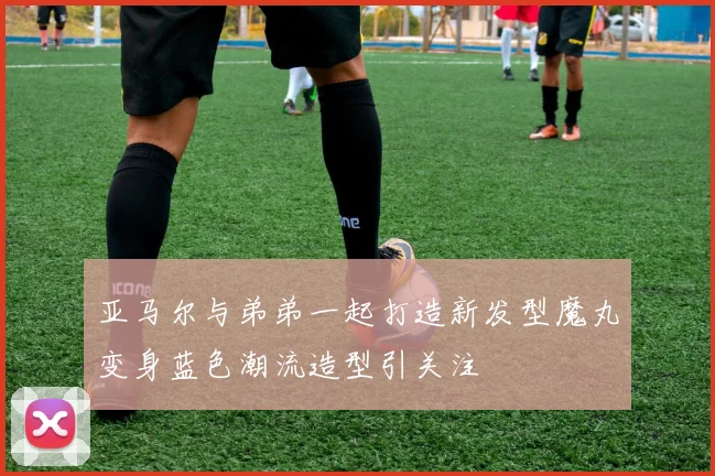 亚马尔与弟弟一起打造新发型魔丸变身蓝色潮流造型引关注